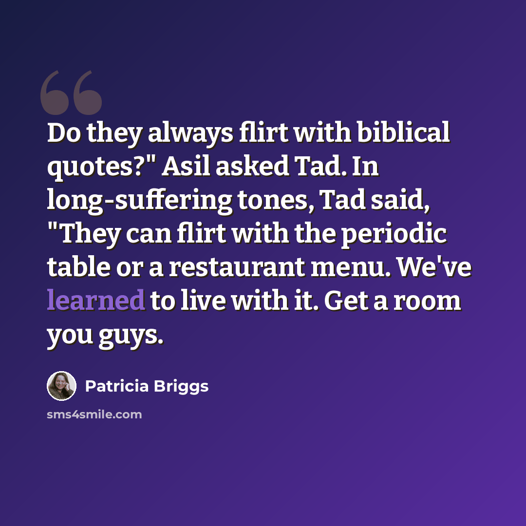 “Do they always flirt with biblical quotes?" Asil asked Tad. In long-suffering tones, Tad said, "They can flirt with the periodic table or a restaurant menu. We've learned to live with it. Get a room you guys.” quote by Patricia Briggs