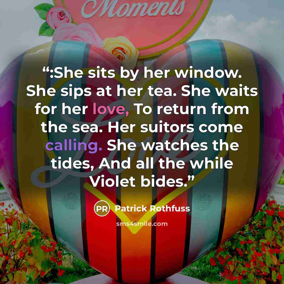 “:She sits by her window. She sips at her tea. She waits for her love, To return from the sea. Her suitors come calling. She watches the tides, And all the while Violet bides.” quote by Patrick Rothfuss