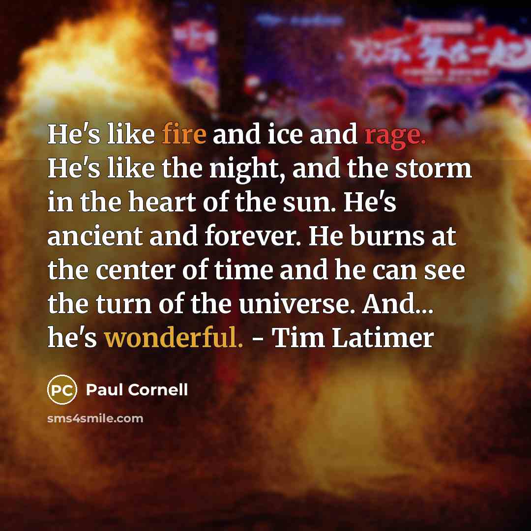 “He's like fire and ice and rage. He's like the night, and the storm in the heart of the sun. He's ancient and forever. He burns at the center of time and he can see the turn of the universe. And... he's wonderful. - Tim Latimer” quote by Paul Cornell