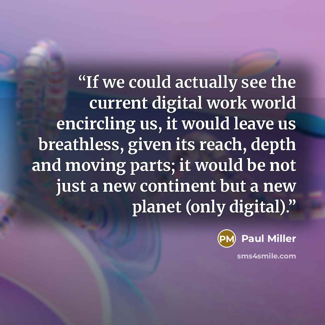 “If we could actually see the current digital work world encircling us, it would leave us breathless, given its reach, depth and moving parts; it would be not just a new continent but a new planet (only digital).” quote by Paul Miller