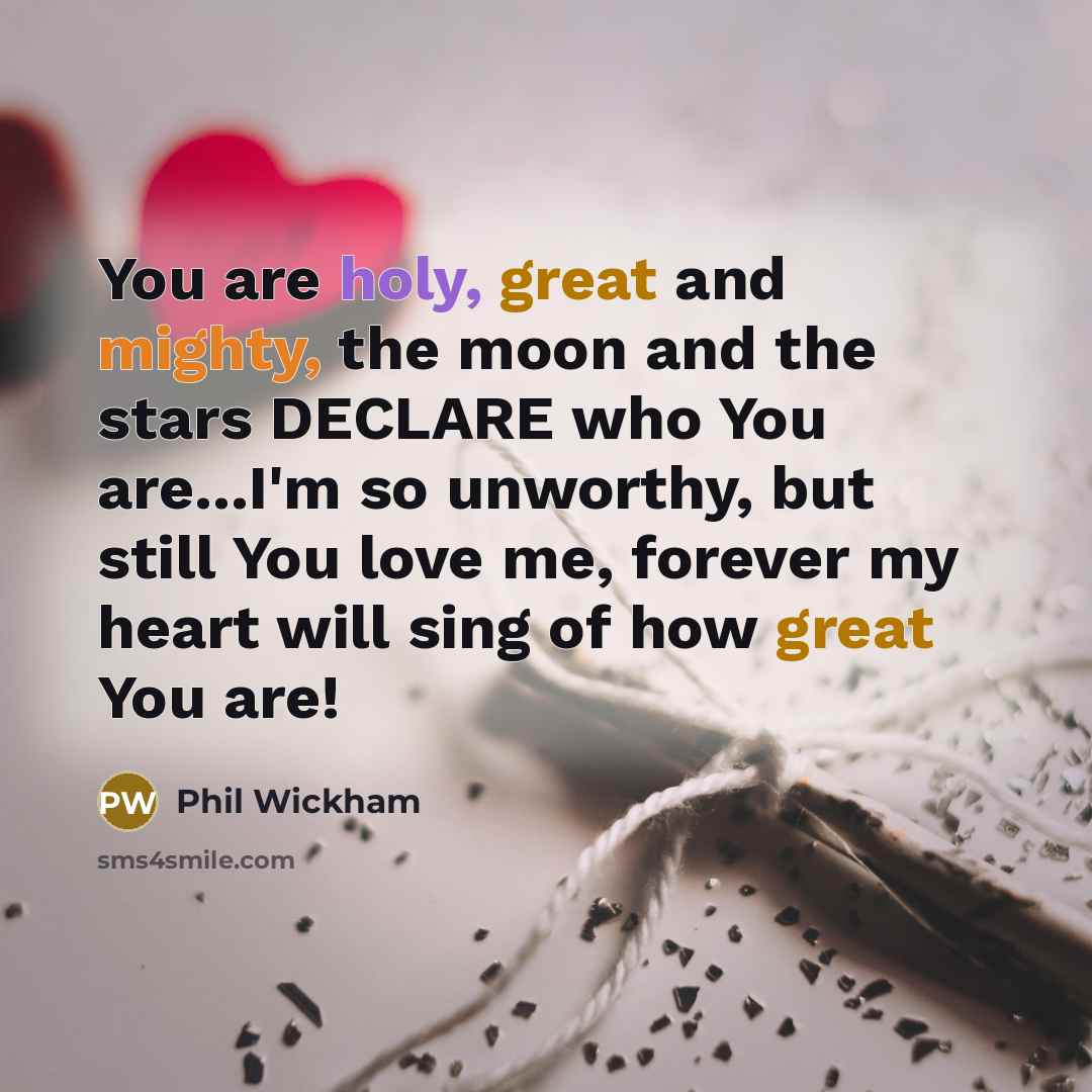 “You are holy, great and mighty, the moon and the stars DECLARE who You are...I'm so unworthy, but still You love me, forever my heart will sing of how great You are!” quote by Phil Wickham