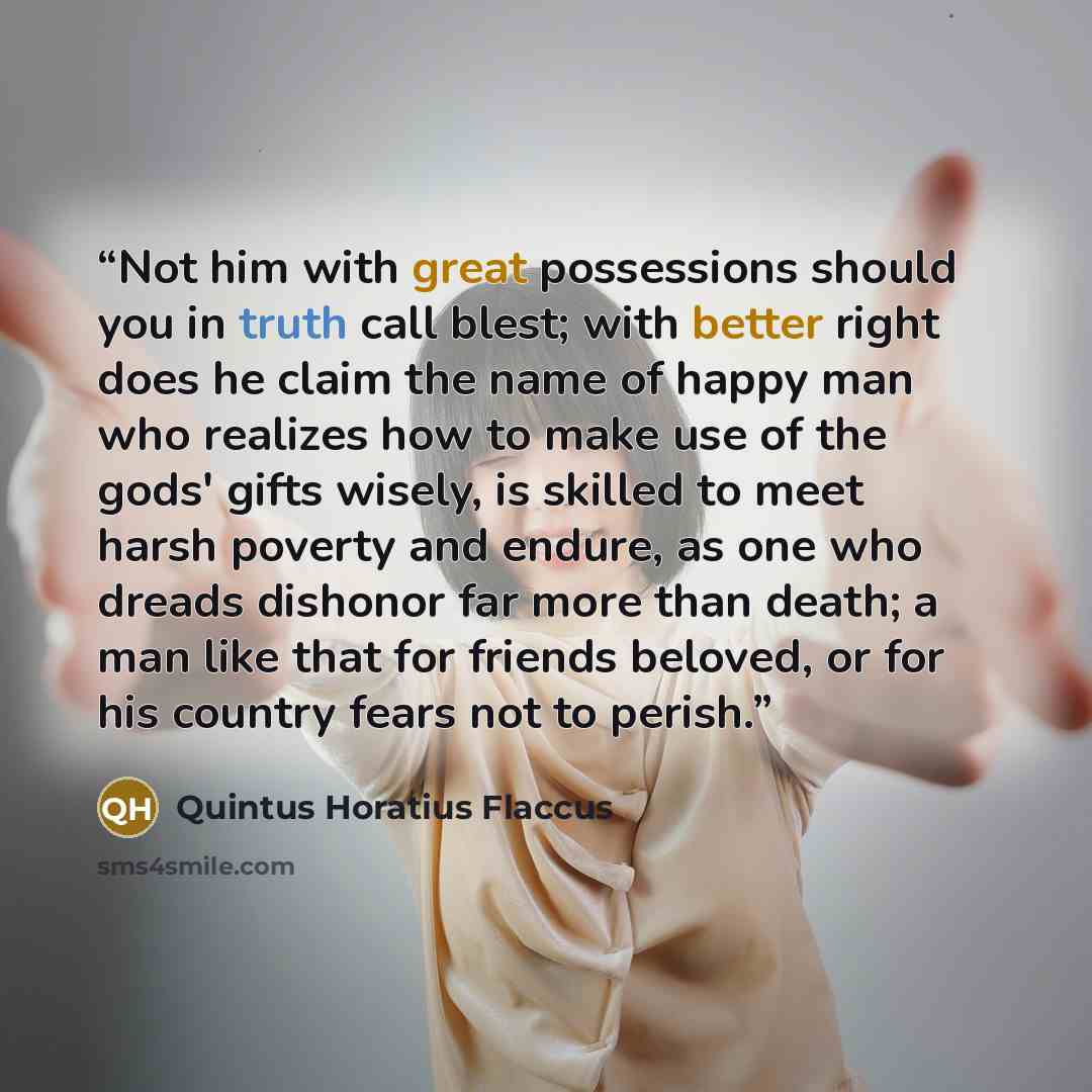 “Not him with great possessions should you in truth call blest; with better right does he claim the name of happy man who realizes how to make use of the gods' gifts wisely, is skilled to meet harsh poverty and endure, as one who dreads dishonor far more than death; a man like that for friends…” quote by Quintus Horatius Flaccus