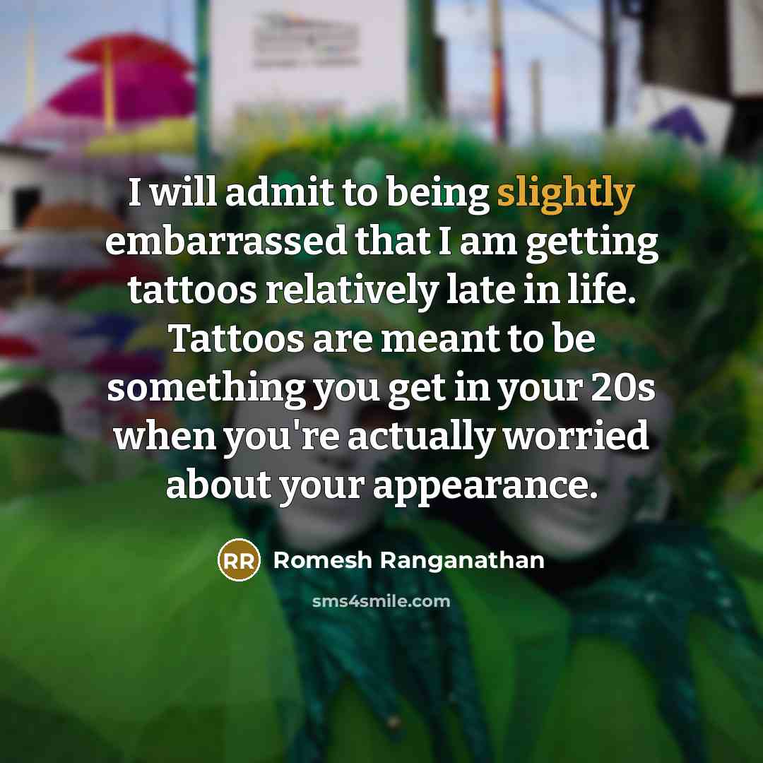 “I will admit to being slightly embarrassed that I am getting tattoos relatively late in life. Tattoos are meant to be something you get in your 20s when you're actually worried about your appearance.” quote by Romesh Ranganathan