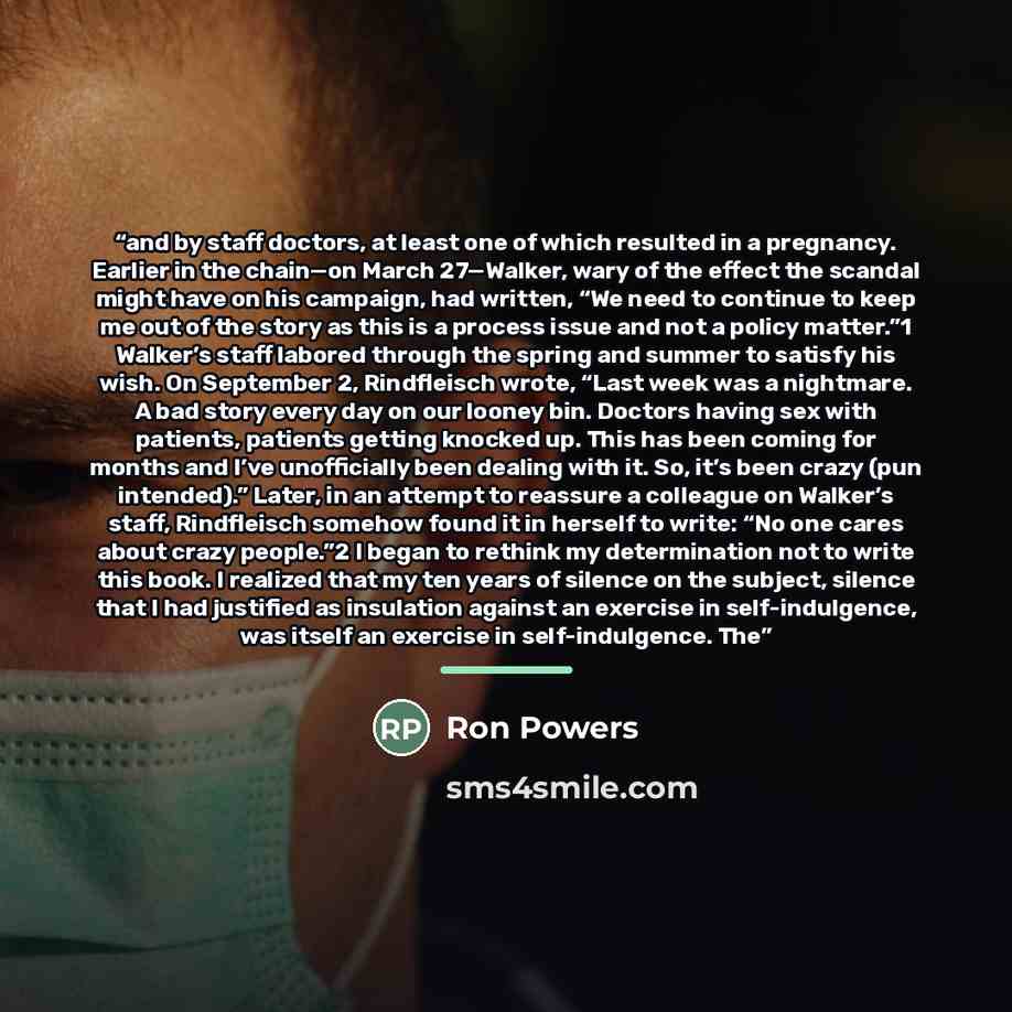 “and by staff doctors, at least one of which resulted in a pregnancy. Earlier in the chain—on March 27—Walker, wary of the effect the scandal might have on his campaign, had written, “We need to continue to keep me out of the story as this is a process issue and not a policy matter.”1 Walker’s…” quote by Ron Powers