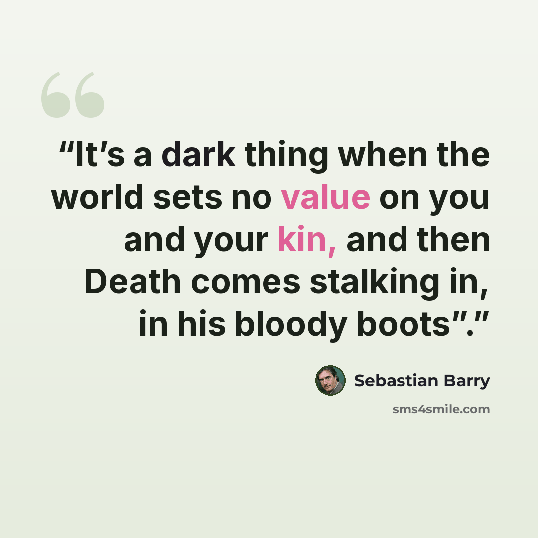 “It’s a dark thing when the world sets no value on you and your kin, and then Death comes stalking in, in his bloody boots”.” quote by Sebastian Barry