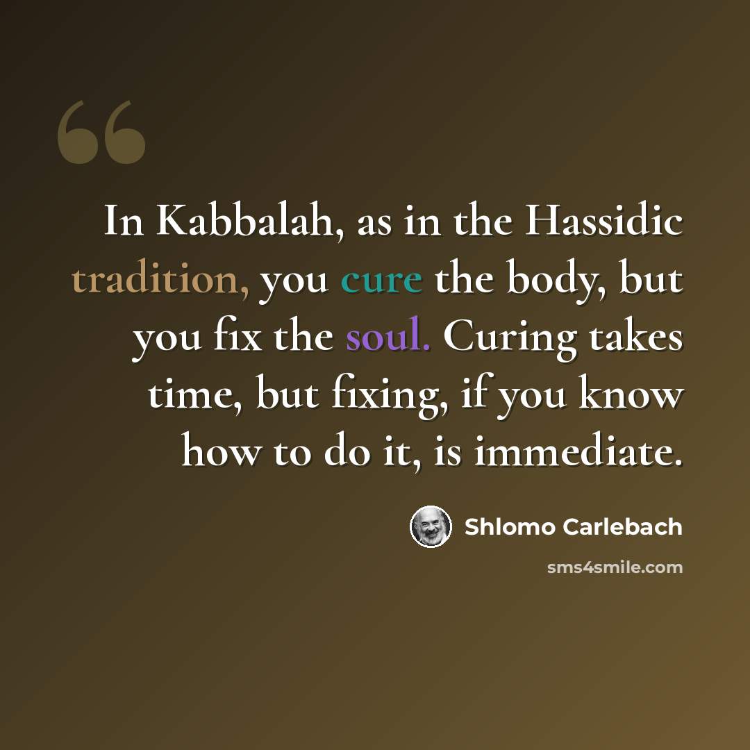 “In Kabbalah, as in the Hassidic tradition, you cure the body, but you fix the soul. Curing takes time, but fixing, if you know how to do it, is immediate.” quote by Shlomo Carlebach