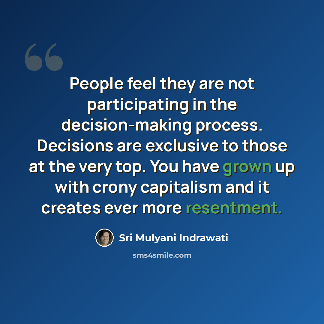 “People feel they are not participating in the decision-making process. Decisions are exclusive to those at the very top. You have grown up with crony capitalism and it creates ever more resentment.” quote by Sri Mulyani Indrawati