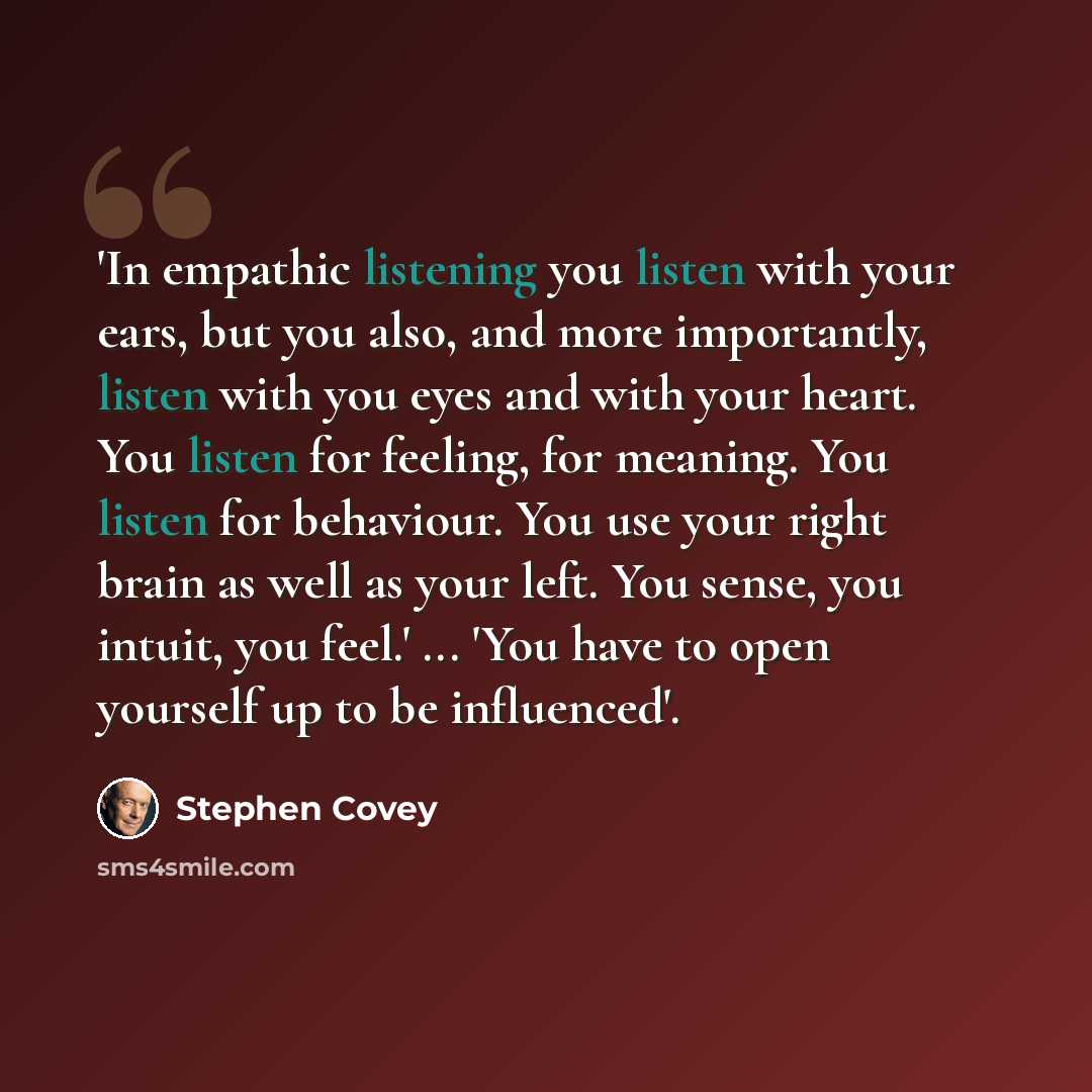 “'In empathic listening you listen with your ears, but you also, and more importantly, listen with you eyes and with your heart. You listen for feeling, for meaning. You listen for behaviour. You use your right brain as well as your left. You sense, you intuit, you feel.' ... 'You have to open…” quote by Stephen Covey