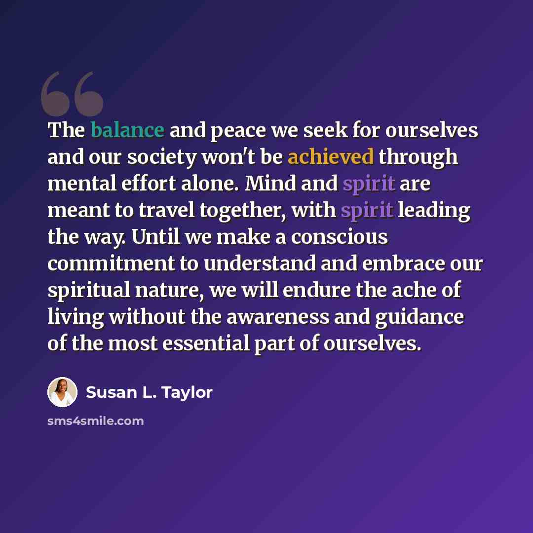 “The balance and peace we seek for ourselves and our society won't be achieved through mental effort alone. Mind and spirit are meant to travel together, with spirit leading the way. Until we make a conscious commitment to understand and embrace our spiritual nature, we will endure the ache of…” quote by Susan L. Taylor