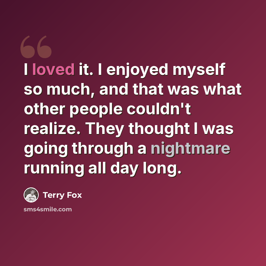 “I loved it. I enjoyed myself so much, and that was what other people couldn't realize. They thought I was going through a nightmare running all day long.” quote by Terry Fox