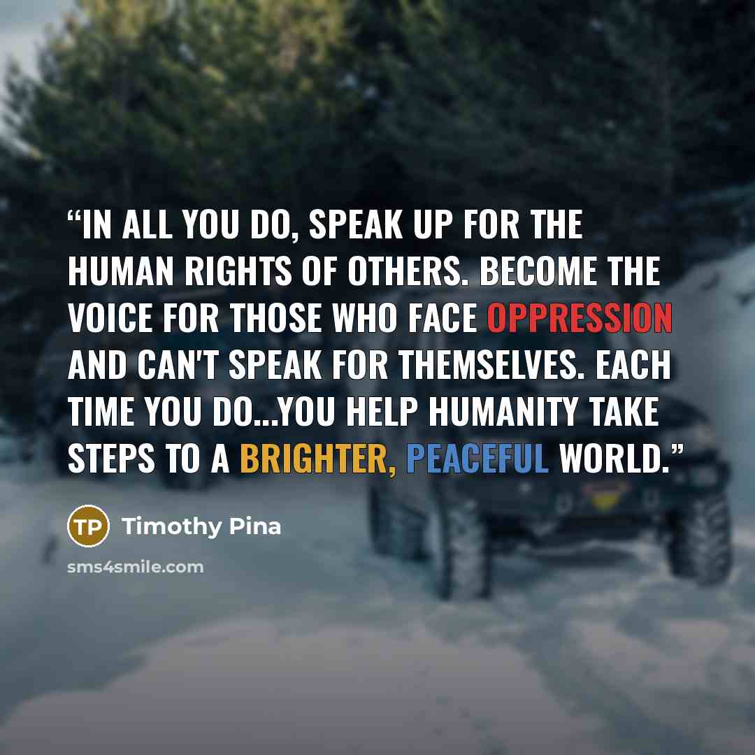 “In all you do, speak up for the human rights of others. Become the voice for those who face oppression and can't speak for themselves. Each time you do...you help humanity take steps to a brighter, peaceful world.” quote by Timothy Pina