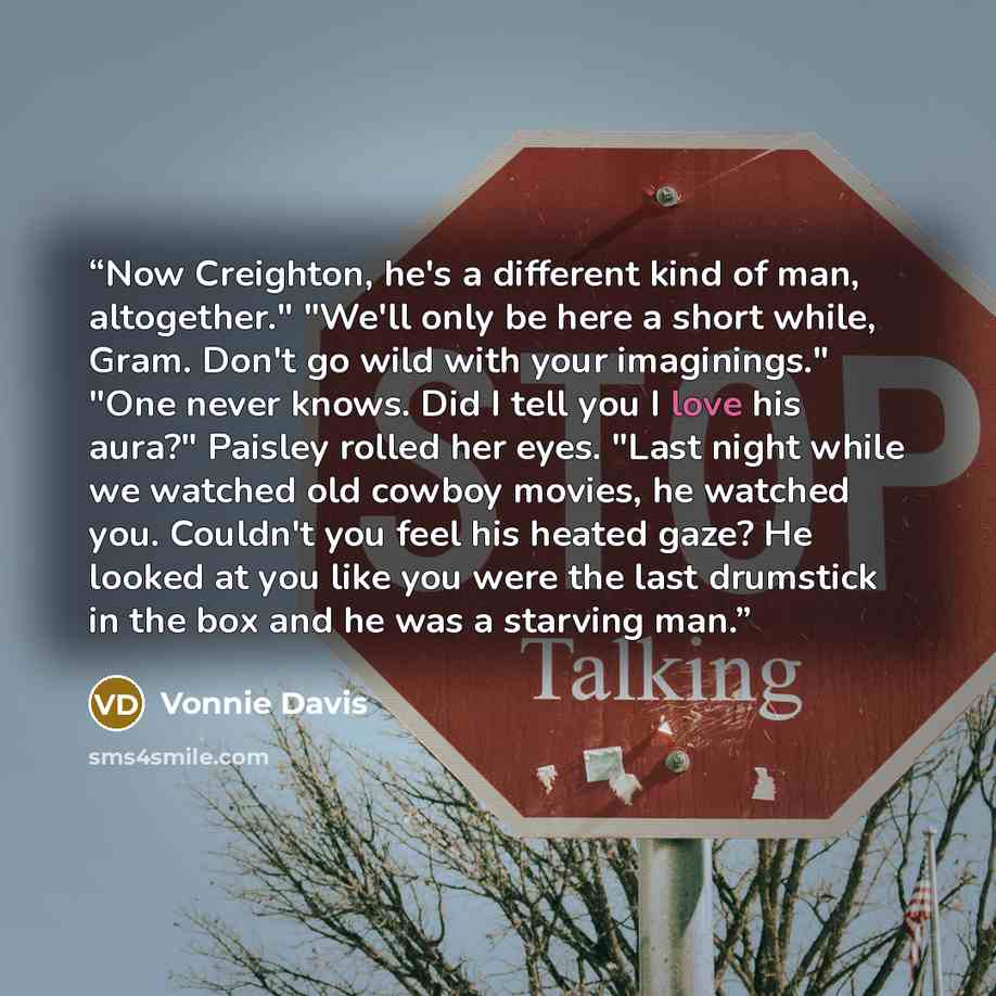 “Now Creighton, he's a different kind of man, altogether." "We'll only be here a short while, Gram. Don't go wild with your imaginings." "One never knows. Did I tell you I love his aura?" Paisley rolled her eyes. "Last night while we watched old cowboy movies, he watched you. Couldn't you feel his…” quote by Vonnie Davis