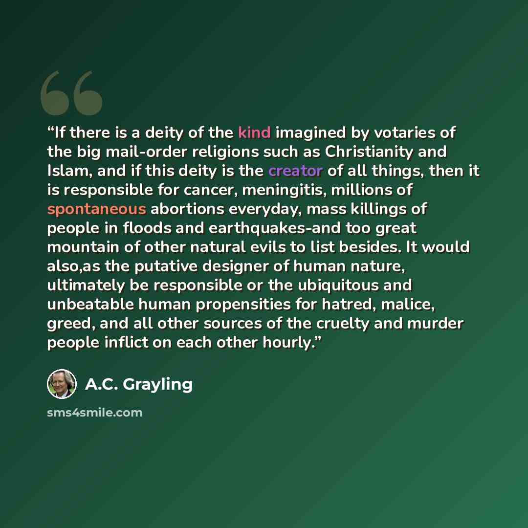 “If there is a deity of the kind imagined by votaries of the big mail-order religions such as Christianity and Islam, and if this deity is the creator of all things, then it is responsible for cancer, meningitis, millions of spontaneous abortions everyday, mass killings of people in floods and…” quote by A.C. Grayling