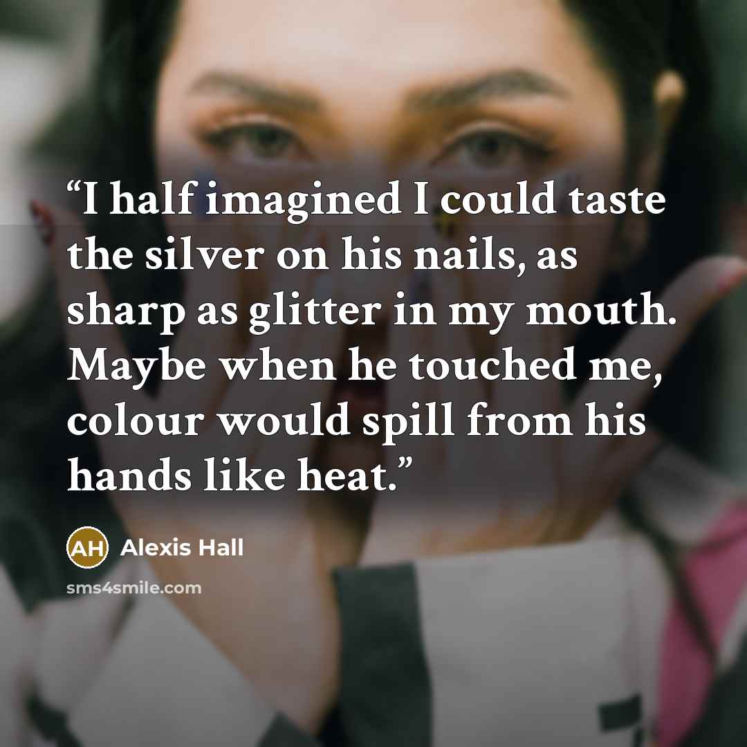 “I half imagined I could taste the silver on his nails, as sharp as glitter in my mouth. Maybe when he touched me, colour would spill from his hands like heat.” quote by Alexis Hall