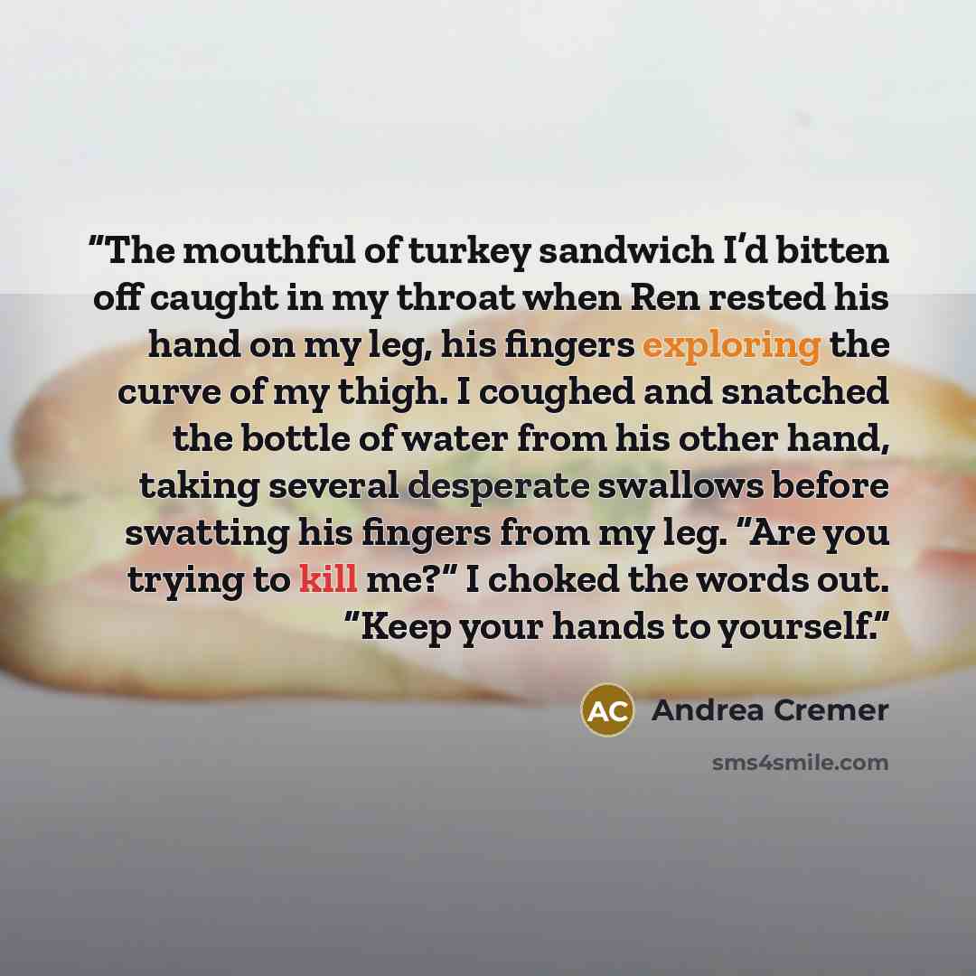 “The mouthful of turkey sandwich I’d bitten off caught in my throat when Ren rested his hand on my leg, his fingers exploring the curve of my thigh. I coughed and snatched the bottle of water from his other hand, taking several desperate swallows before swatting his fingers from my leg. “Are you…” quote by Andrea Cremer