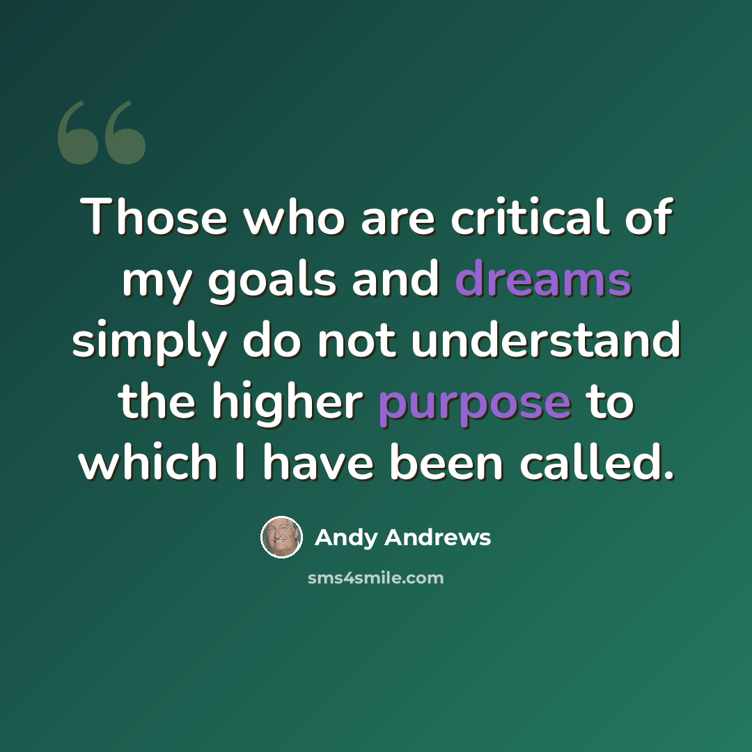 “Those who are critical of my goals and dreams simply do not understand the higher purpose to which I have been called.” quote by Andy Andrews