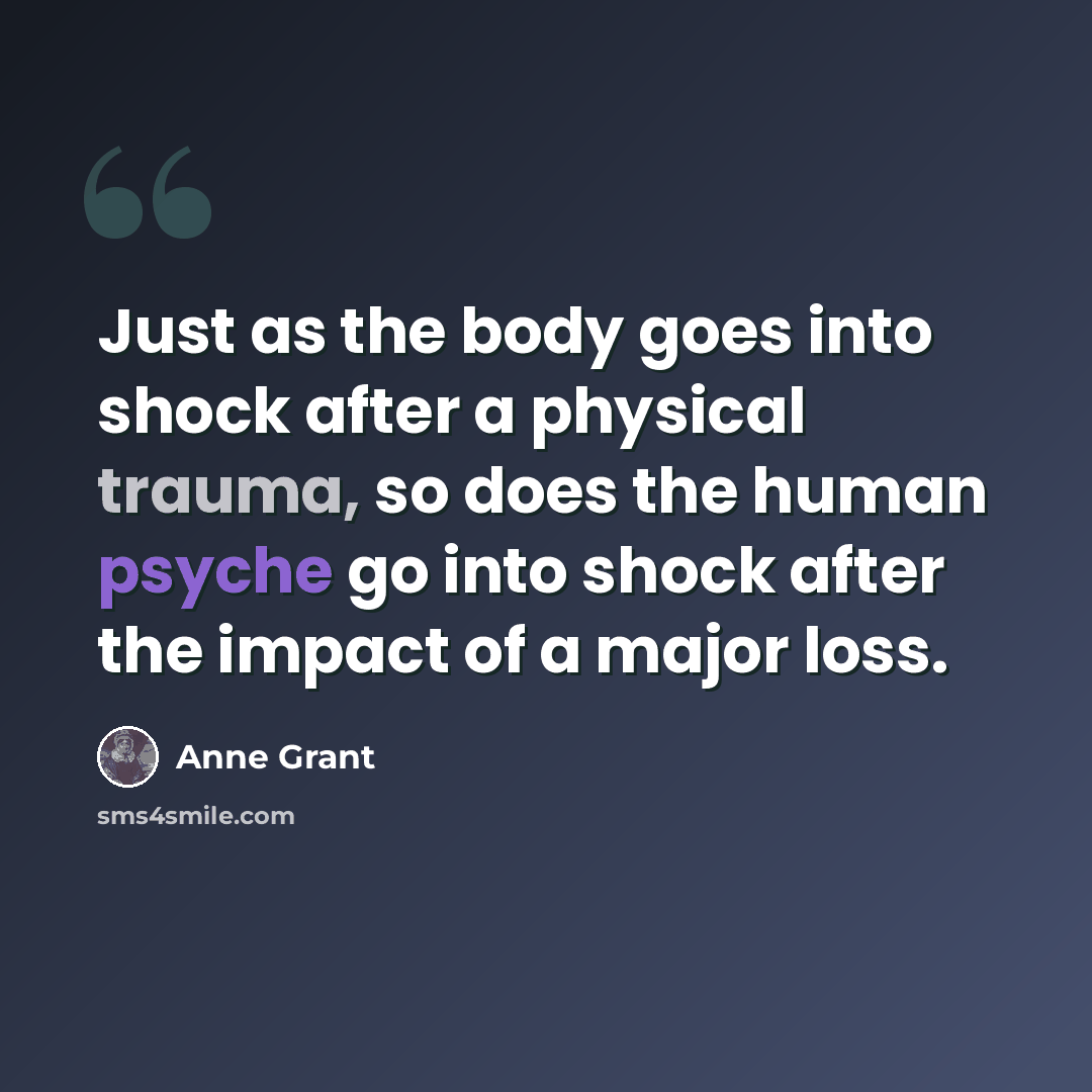 “Just as the body goes into shock after a physical trauma, so does the human psyche go into shock after the impact of a major loss.” quote by Anne Grant
