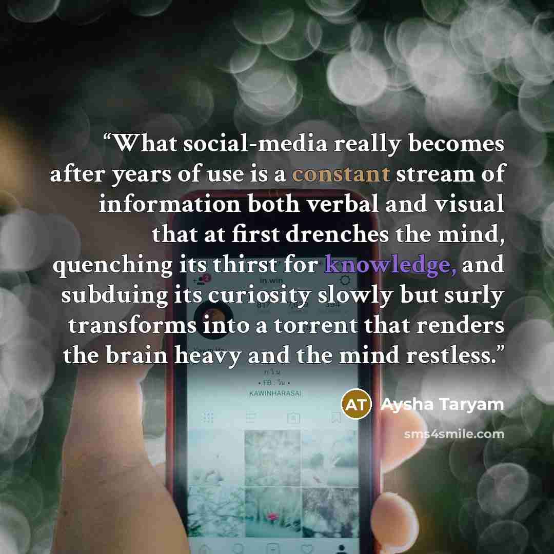 “What social-media really becomes after years of use is a constant stream of information both verbal and visual that at first drenches the mind, quenching its thirst for knowledge, and subduing its curiosity slowly but surly transforms into a torrent that renders the brain heavy and the mind…” quote by Aysha Taryam