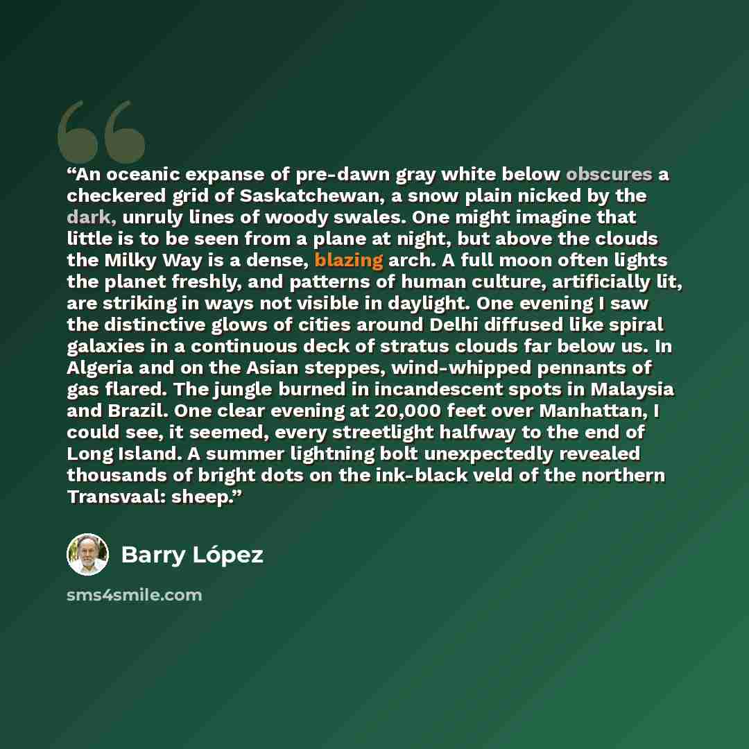 “An oceanic expanse of pre-dawn gray white below obscures a checkered grid of Saskatchewan, a snow plain nicked by the dark, unruly lines of woody swales. One might imagine that little is to be seen from a plane at night, but above the clouds the Milky Way is a dense, blazing arch. A full moon…” quote by Barry Lopez