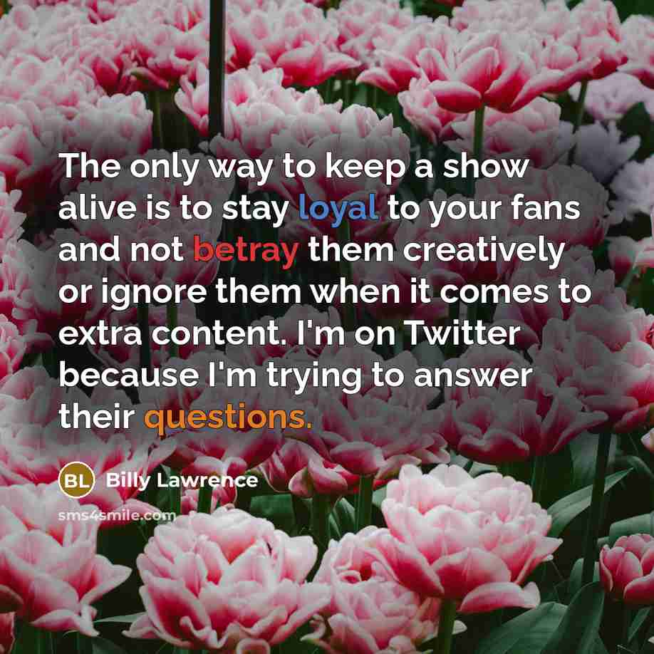 “The only way to keep a show alive is to stay loyal to your fans and not betray them creatively or ignore them when it comes to extra content. I'm on Twitter because I'm trying to answer their questions.” quote by Billy Lawrence