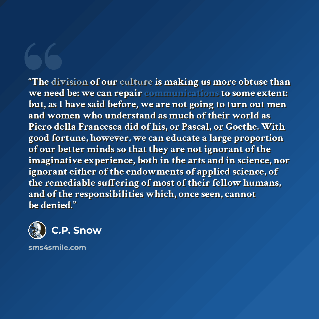 “The division of our culture is making us more obtuse than we need be: we can repair communications to some extent: but, as I have said before, we are not going to turn out men and women who understand as much of their world as Piero della Francesca did of his, or Pascal, or Goethe. With good…” quote by C.P. Snow