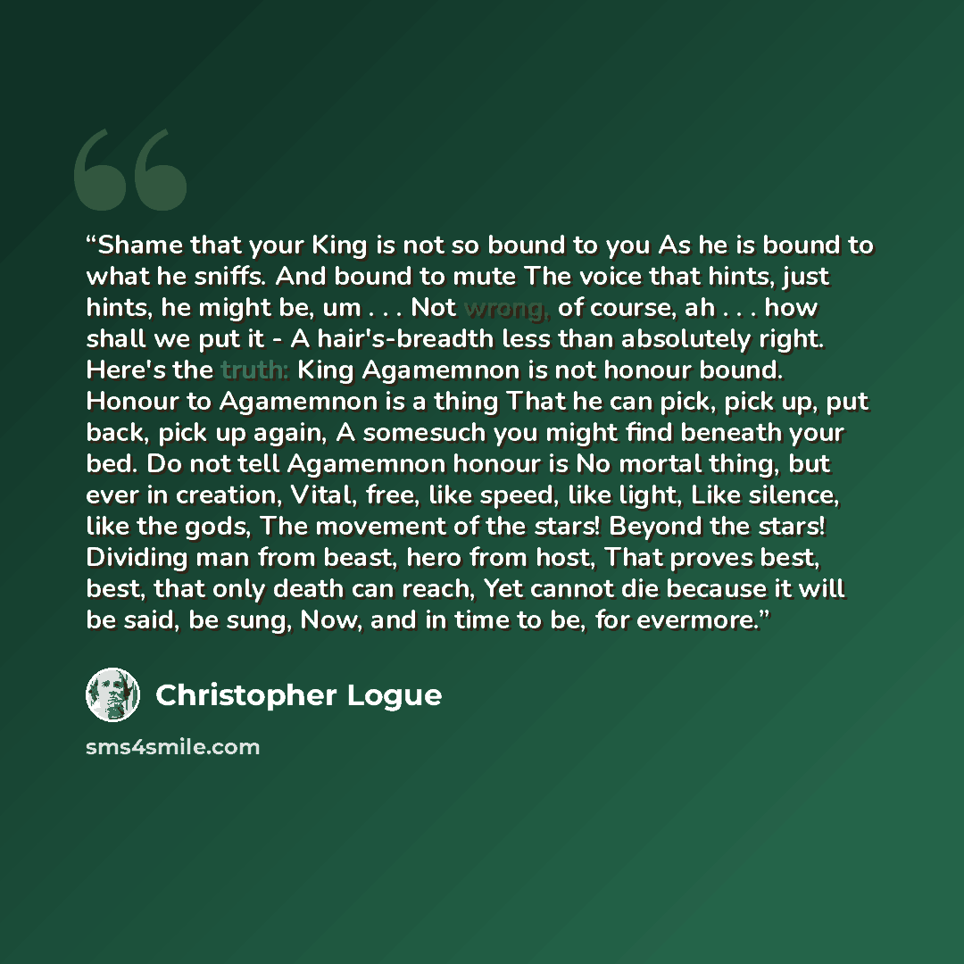 “Shame that your King is not so bound to you As he is bound to what he sniffs. And bound to mute The voice that hints, just hints, he might be, um . . . Not wrong, of course, ah . . . how shall we put it - A hair's-breadth less than absolutely right. Here's the truth: King Agamemnon is not honour…” quote by Christopher Logue