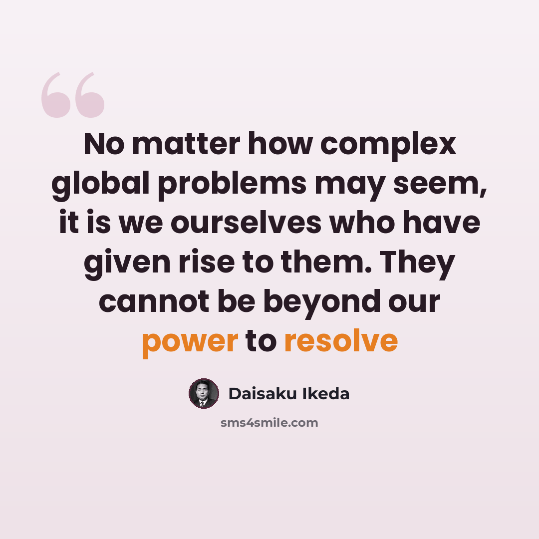 “No matter how complex global problems may seem, it is we ourselves who have given rise to them. They cannot be beyond our power to resolve” quote by Daisaku Ikeda