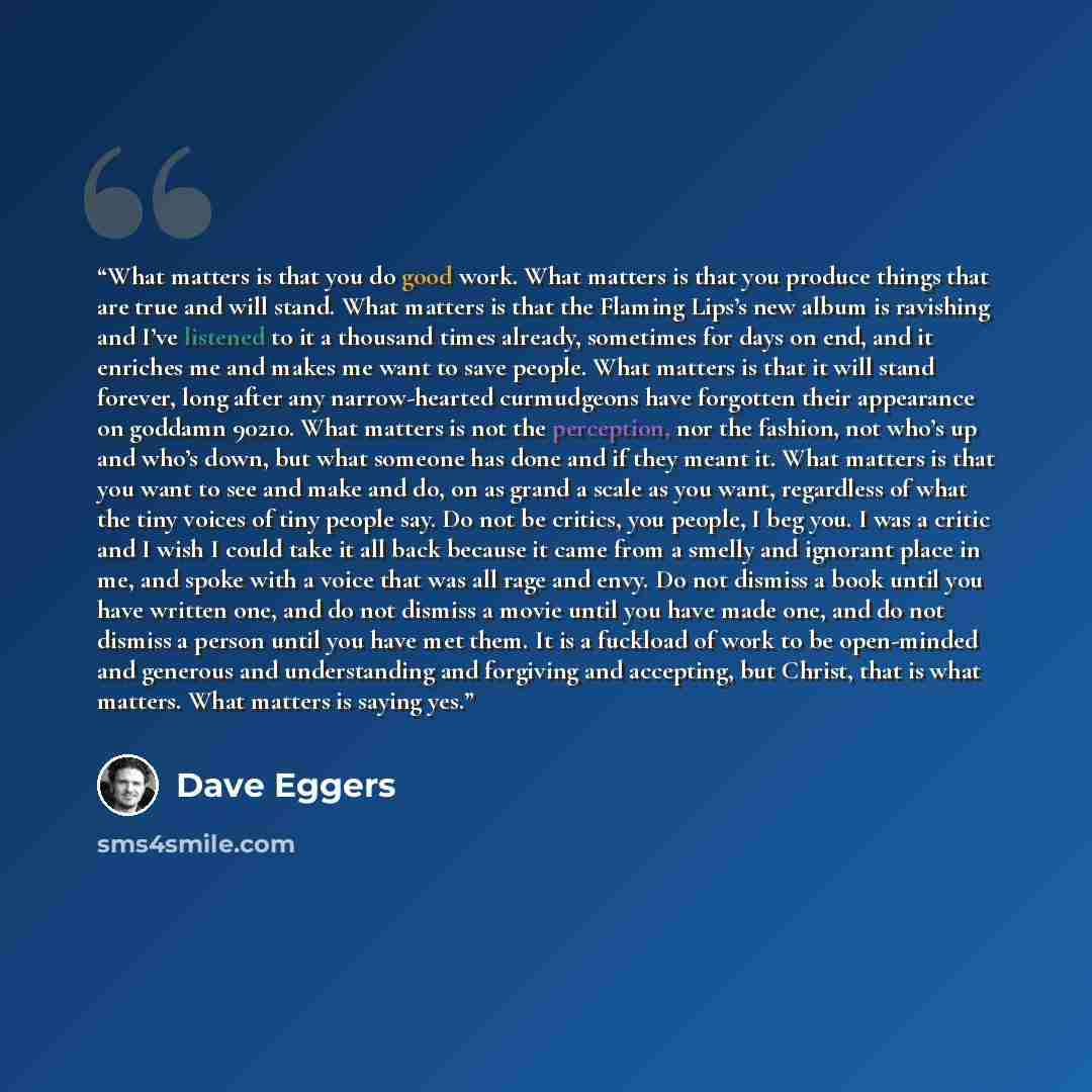 “What matters is that you do good work. What matters is that you produce things that are true and will stand. What matters is that the Flaming Lips’s new album is ravishing and I’ve listened to it a thousand times already, sometimes for days on end, and it enriches me and makes me want to save…” quote by Dave Eggers
