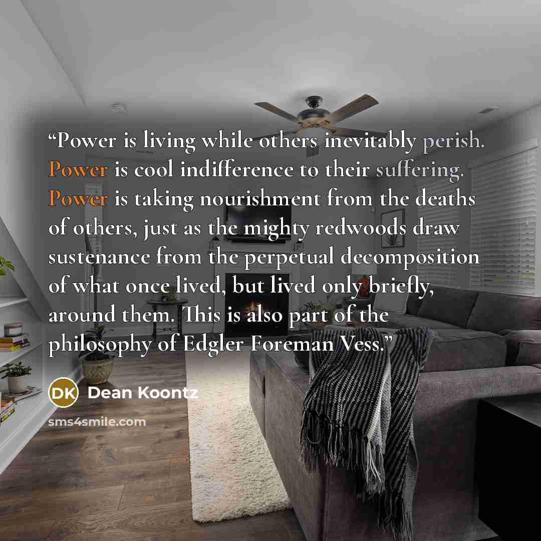 “Power is living while others inevitably perish. Power is cool indifference to their suffering. Power is taking nourishment from the deaths of others, just as the mighty redwoods draw sustenance from the perpetual decomposition of what once lived, but lived only briefly, around them. This is also…” quote by Dean Koontz