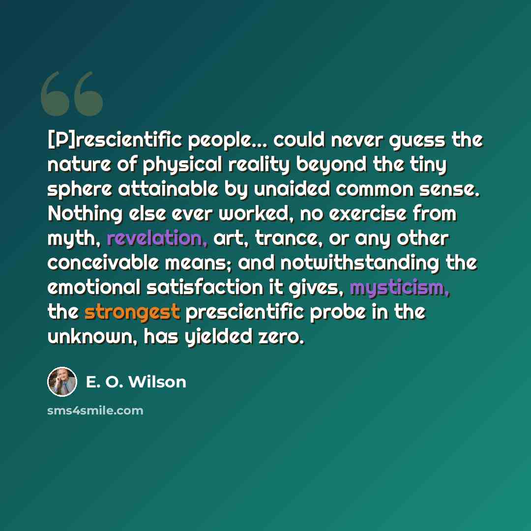 “[P]rescientific people... could never guess the nature of physical reality beyond the tiny sphere attainable by unaided common sense. Nothing else ever worked, no exercise from myth, revelation, art, trance, or any other conceivable means; and notwithstanding the emotional satisfaction it gives…” quote by E. O. Wilson