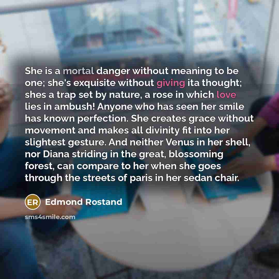 “She is a mortal danger without meaning to be one; she's exquisite without giving ita thought; shes a trap set by nature, a rose in which love lies in ambush! Anyone who has seen her smile has known perfection. She creates grace without movement and makes all divinity fit into her slightest…” quote by Edmond Rostand