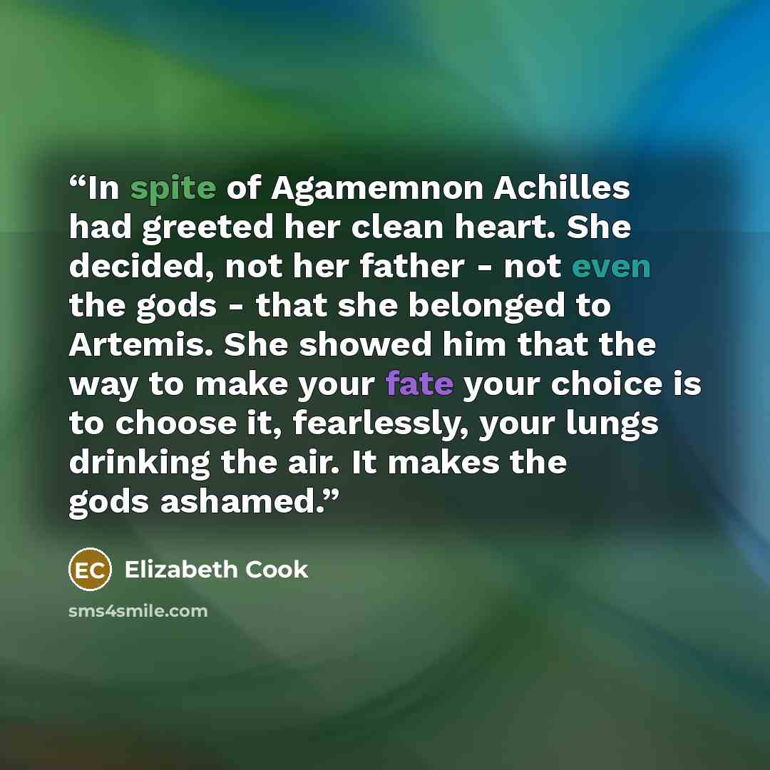 “In spite of Agamemnon Achilles had greeted her clean heart. She decided, not her father - not even the gods - that she belonged to Artemis. She showed him that the way to make your fate your choice is to choose it, fearlessly, your lungs drinking the air. It makes the gods ashamed.” quote by Elizabeth Cook