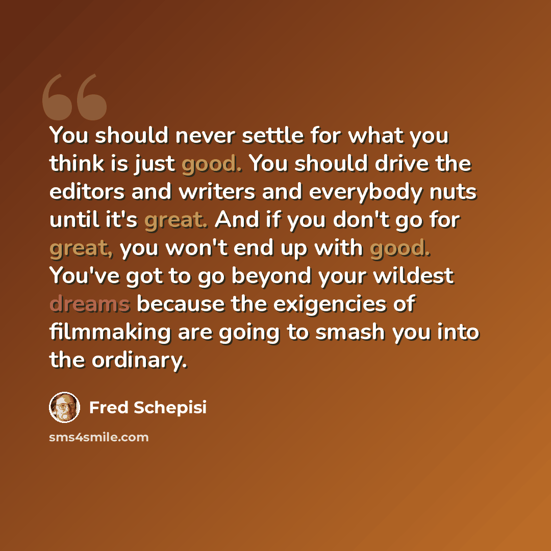 “You should never settle for what you think is just good. You should drive the editors and writers and everybody nuts until it's great. And if you don't go for great, you won't end up with good. You've got to go beyond your wildest dreams because the exigencies of filmmaking are going to smash you…” quote by Fred Schepisi