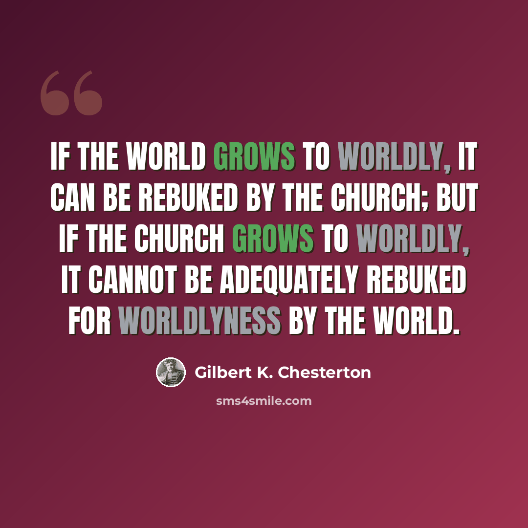 “If the world grows to worldly, it can be rebuked by the Church; but if the Church grows to worldly, it cannot be adequately rebuked for worldlyness by the world.” quote by Gilbert K. Chesterton