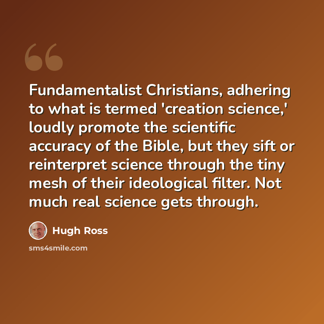 “Fundamentalist Christians, adhering to what is termed 'creation science,' loudly promote the scientific accuracy of the Bible, but they sift or reinterpret science through the tiny mesh of their ideological filter. Not much real science gets through.” quote by Hugh Ross