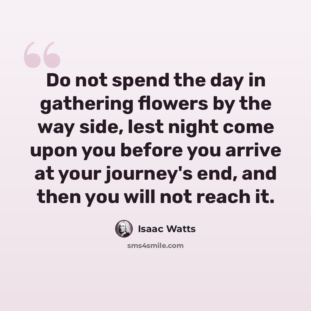 “Do not spend the day in gathering flowers by the way side, lest night come upon you before you arrive at your journey's end, and then you will not reach it.” quote by Isaac Watts