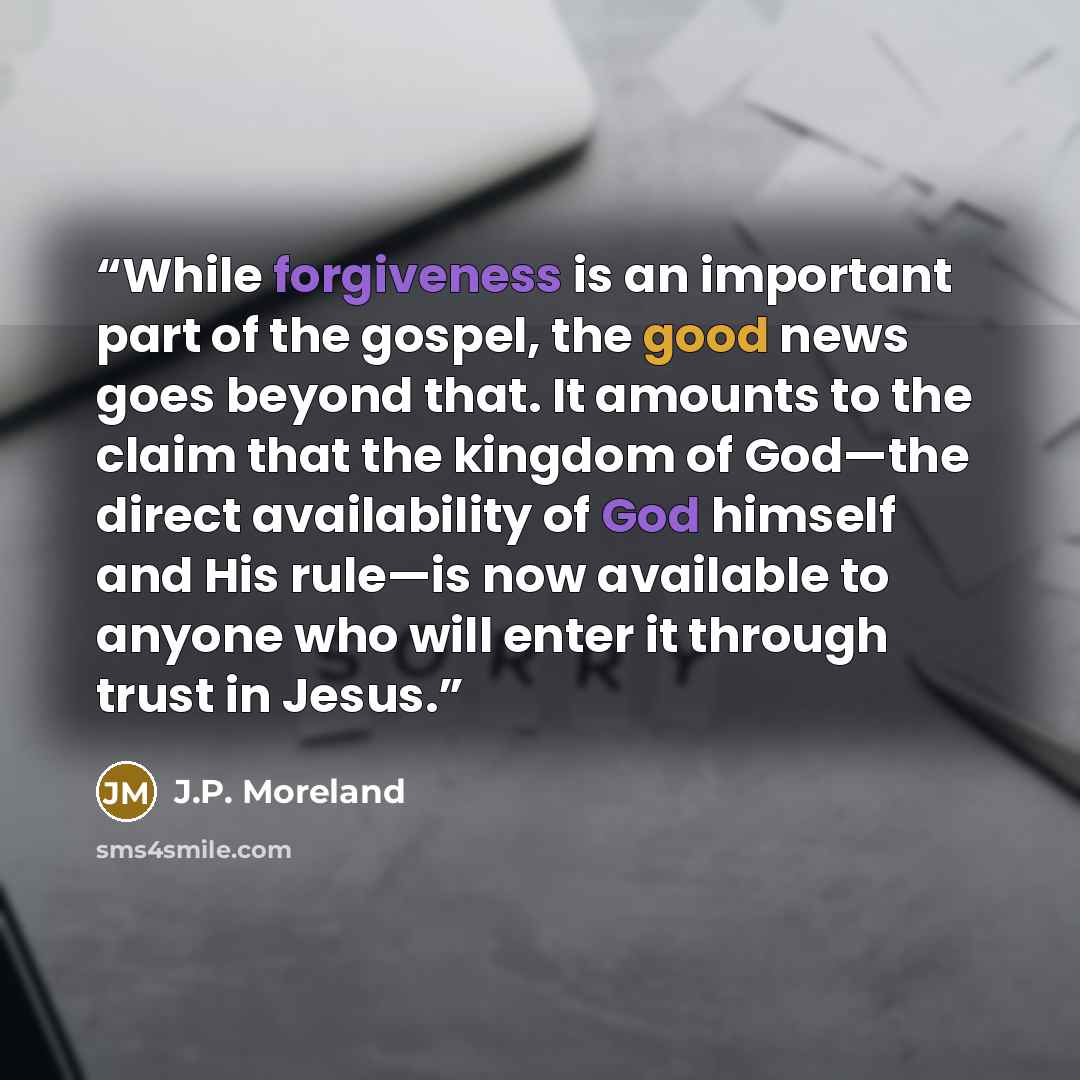“While forgiveness is an important part of the gospel, the good news goes beyond that. It amounts to the claim that the kingdom of God—the direct availability of God himself and His rule—is now available to anyone who will enter it through trust in Jesus.” quote by J.P. Moreland