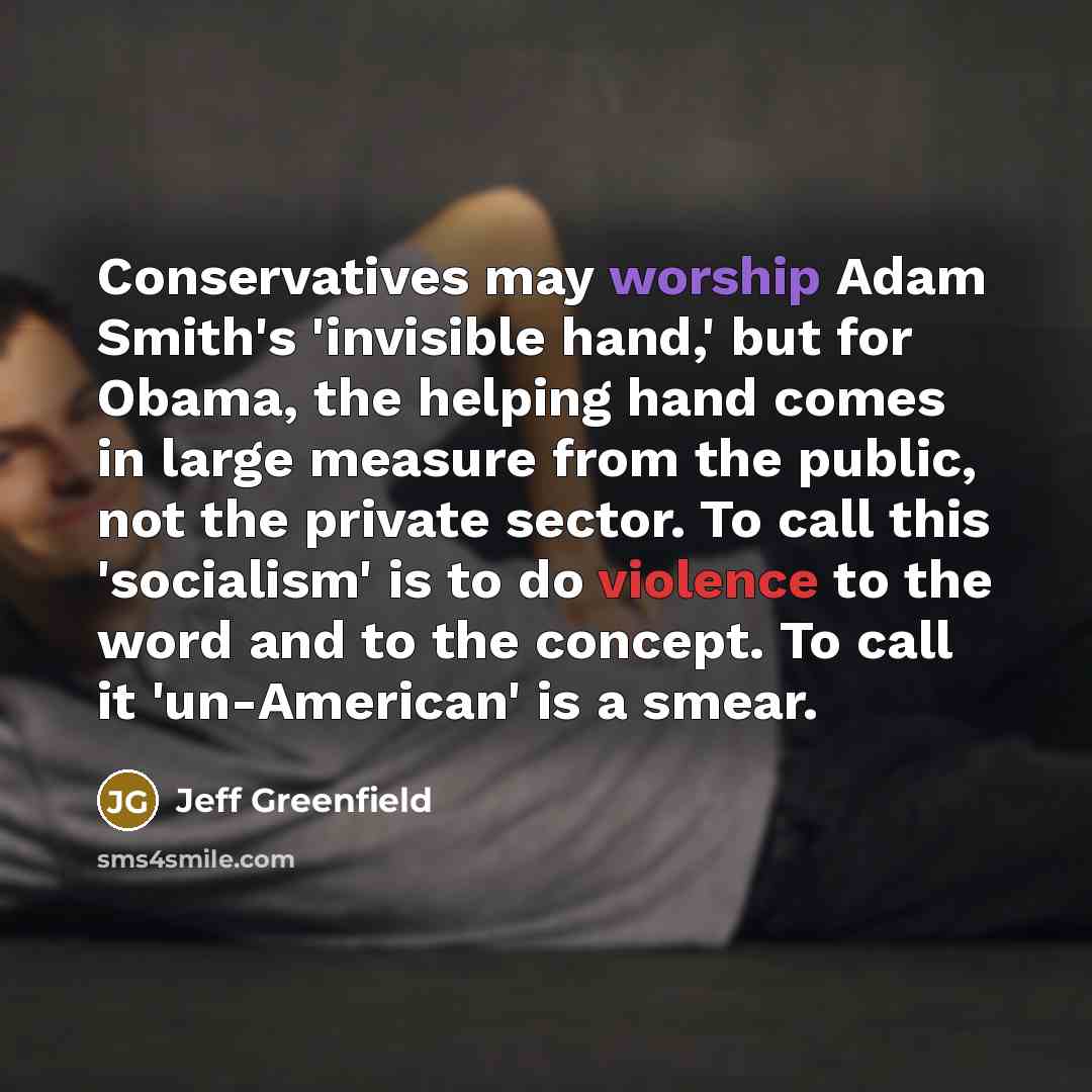“Conservatives may worship Adam Smith's 'invisible hand,' but for Obama, the helping hand comes in large measure from the public, not the private sector. To call this 'socialism' is to do violence to the word and to the concept. To call it 'un-American' is a smear.” quote by Jeff Greenfield