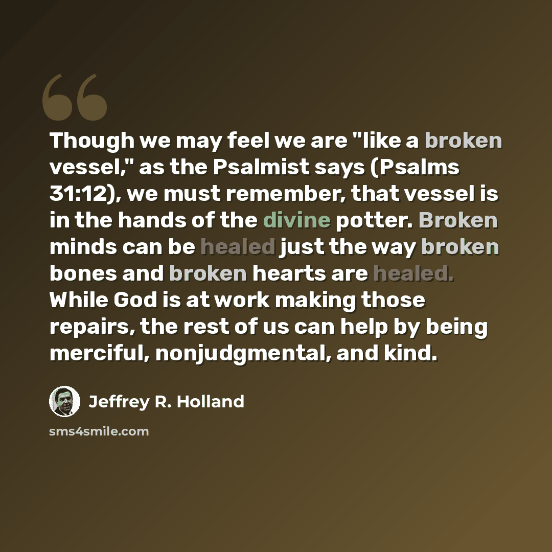 “Though we may feel we are "like a broken vessel," as the Psalmist says (Psalms 31:12), we must remember, that vessel is in the hands of the divine potter. Broken minds can be healed just the way broken bones and broken hearts are healed. While God is at work making those repairs, the rest of us…” quote by Jeffrey R. Holland