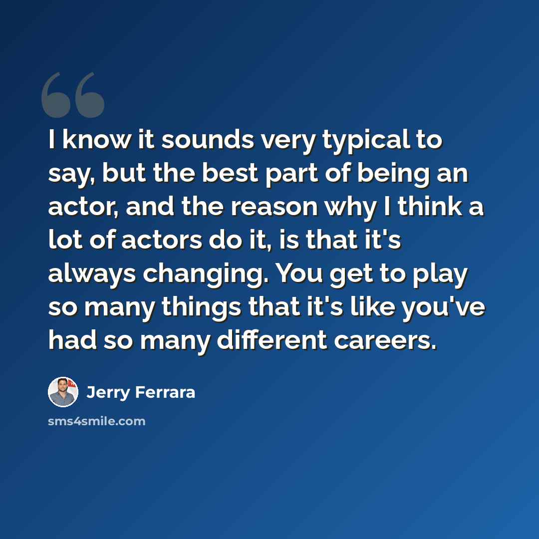 “I know it sounds very typical to say, but the best part of being an actor, and the reason why I think a lot of actors do it, is that it's always changing. You get to play so many things that it's like you've had so many different careers.” quote by Jerry Ferrara