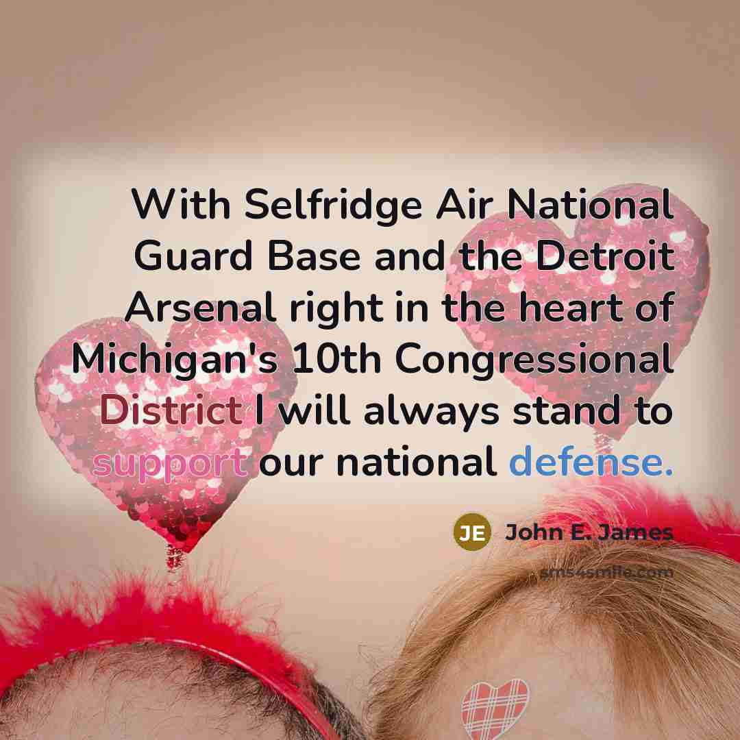 “With Selfridge Air National Guard Base and the Detroit Arsenal right in the heart of Michigan's 10th Congressional District I will always stand to support our national defense.” quote by John E. James