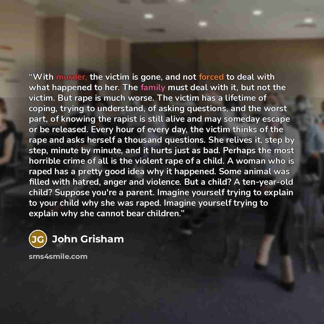 “With murder, the victim is gone, and not forced to deal with what happened to her. The family must deal with it, but not the victim. But rape is much worse. The victim has a lifetime of coping, trying to understand, of asking questions, and the worst part, of knowing the rapist is still alive and…” quote by John Grisham