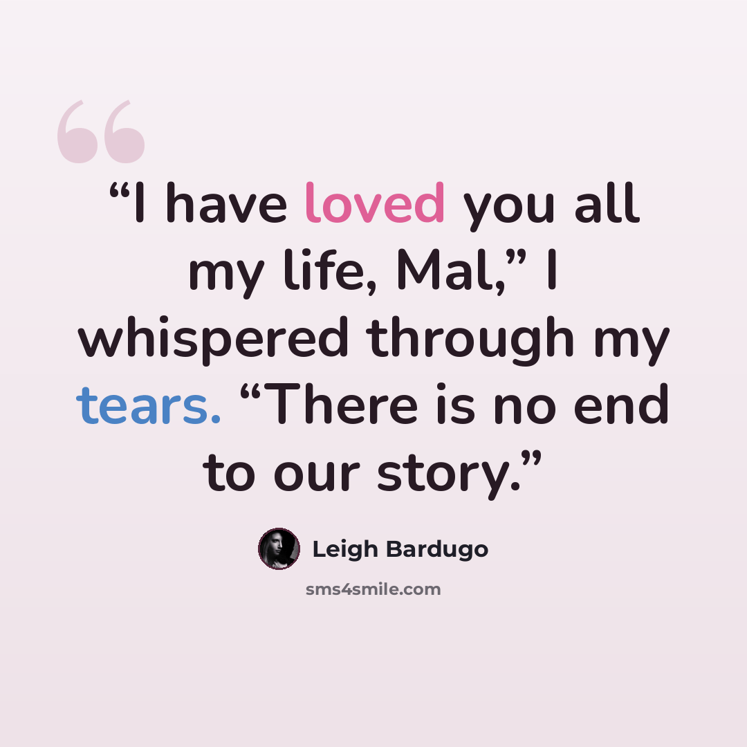 “I have loved you all my life, Mal,” I whispered through my tears. “There is no end to our story.” quote by Leigh Bardugo