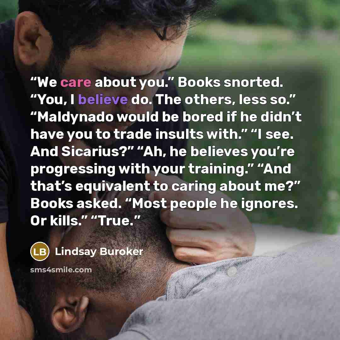 “We care about you.” Books snorted. “You, I believe do. The others, less so.” “Maldynado would be bored if he didn’t have you to trade insults with.” “I see. And Sicarius?” “Ah, he believes you’re progressing with your training.” “And that’s equivalent to caring about me?” Books asked. “Most people…” quote by Lindsay Buroker