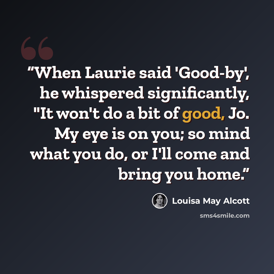 “When Laurie said 'Good-by', he whispered significantly, "It won't do a bit of good, Jo. My eye is on you; so mind what you do, or I'll come and bring you home.” quote by Louisa May Alcott