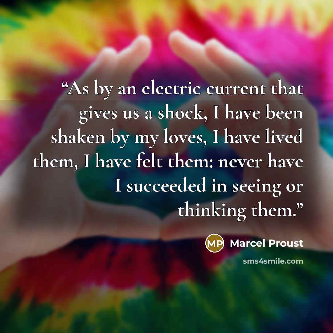 “As by an electric current that gives us a shock, I have been shaken by my loves, I have lived them, I have felt them: never have I succeeded in seeing or thinking them.” quote by Marcel Proust