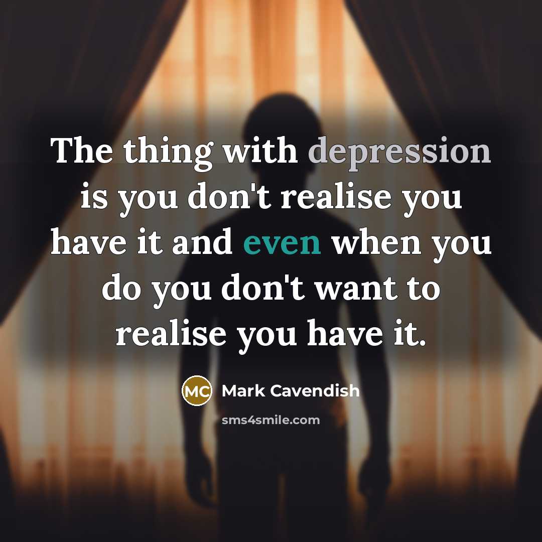 “The thing with depression is you don't realise you have it and even when you do you don't want to realise you have it.” quote by Mark Cavendish