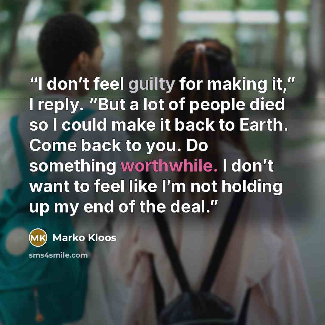 “I don’t feel guilty for making it,” I reply. “But a lot of people died so I could make it back to Earth. Come back to you. Do something worthwhile. I don’t want to feel like I’m not holding up my end of the deal.” quote by Marko Kloos