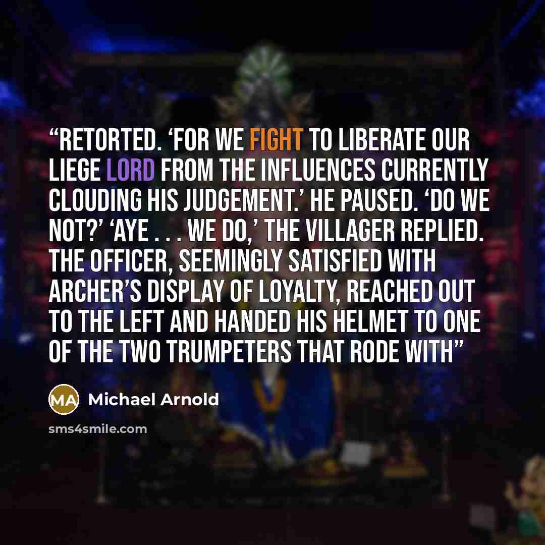 “retorted. ‘For we fight to liberate our liege lord from the influences currently clouding his judgement.’ He paused. ‘Do we not?’ ‘Aye . . . we do,’ the villager replied. The officer, seemingly satisfied with Archer’s display of loyalty, reached out to the left and handed his helmet to one of the…” quote by Michael Arnold