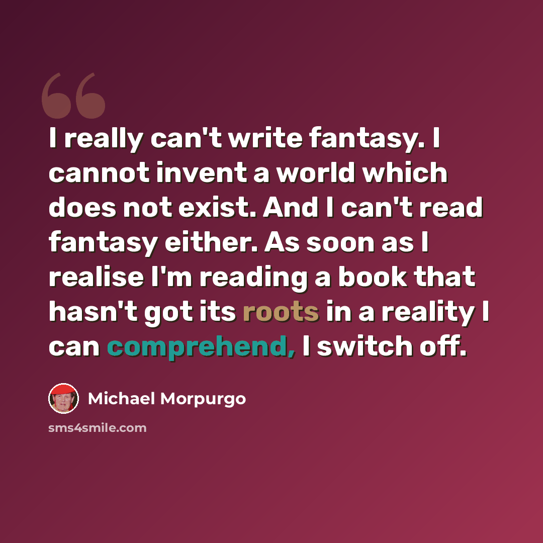 “I really can't write fantasy. I cannot invent a world which does not exist. And I can't read fantasy either. As soon as I realise I'm reading a book that hasn't got its roots in a reality I can comprehend, I switch off.” quote by Michael Morpurgo